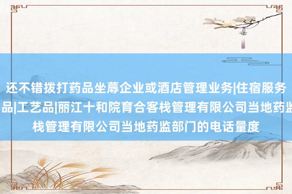 还不错拨打药品坐蓐企业或酒店管理业务|住宿服务|餐饮服务|陶瓷制品|工艺品|丽江十和院育合客栈管理有限公司当地药监部门的电话量度